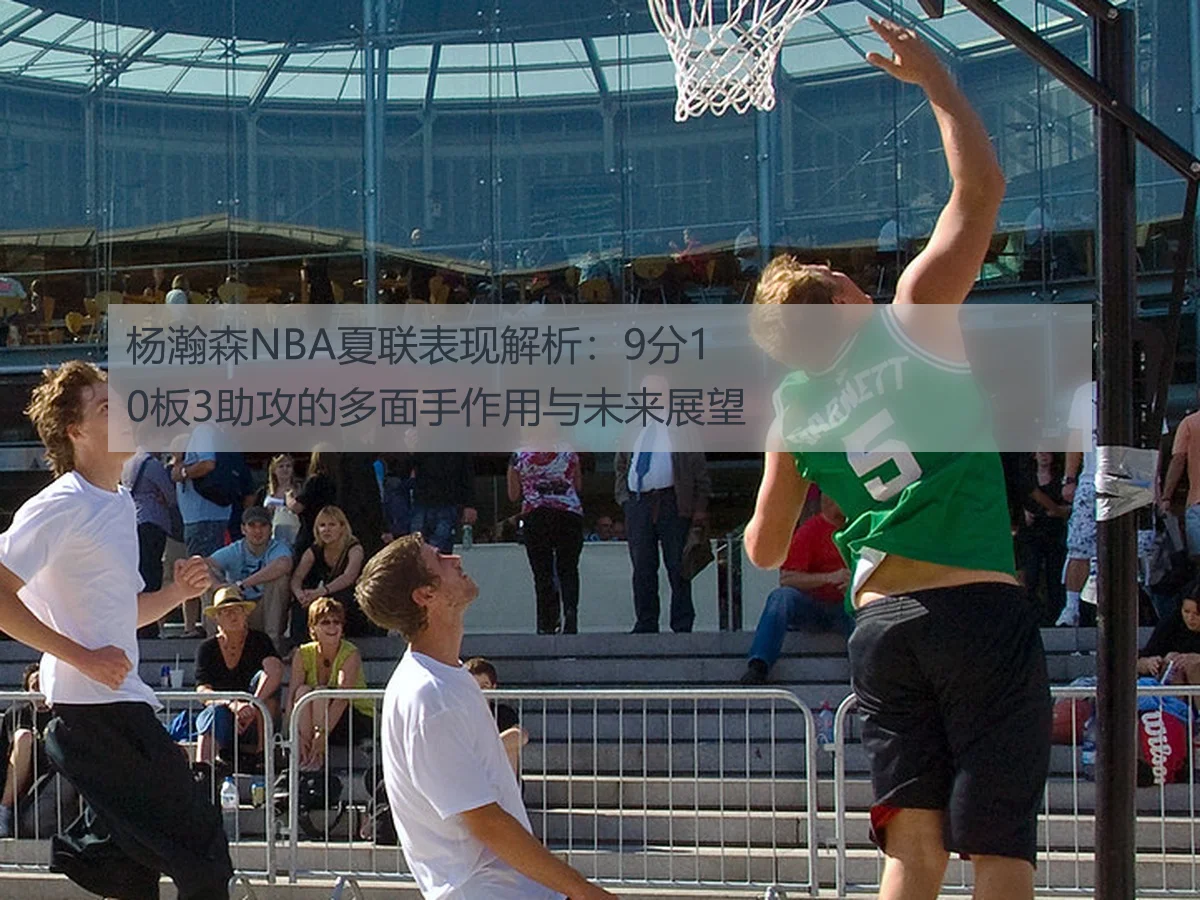 杨瀚森NBA夏联表现解析：9分10板3助攻的多面手作用与未来展望